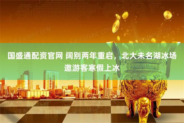 国盛通配资官网 阔别两年重启，北大未名湖冰场邀游客寒假上冰