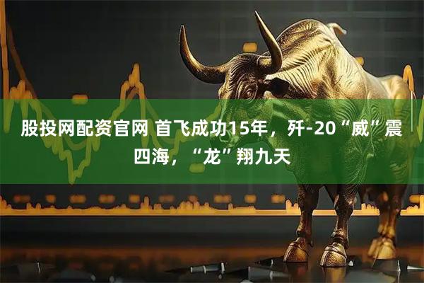 股投网配资官网 首飞成功15年，歼-20“威”震四海，“龙”翔九天