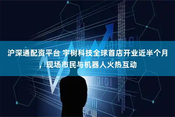 沪深通配资平台 宇树科技全球首店开业近半个月，现场市民与机器人火热互动