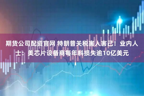 期货公司配资官网 特朗普关税害人害己！业内人士：美芯片设备商每年料损失逾10亿美元