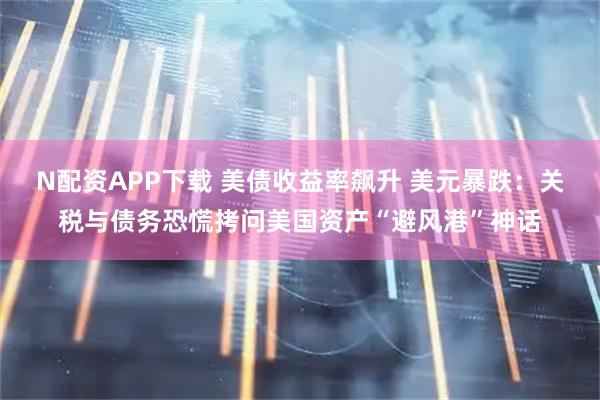 N配资APP下载 美债收益率飙升 美元暴跌：关税与债务恐慌拷问美国资产“避风港”神话