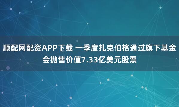 顺配网配资APP下载 一季度扎克伯格通过旗下基金会抛售价值7.33亿美元股票