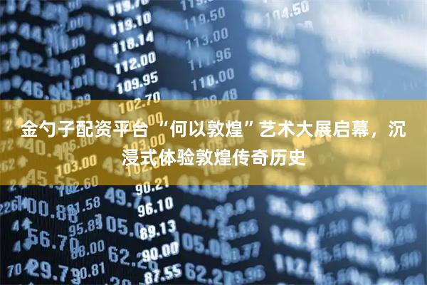 金勺子配资平台 “何以敦煌”艺术大展启幕，沉浸式体验敦煌传奇历史