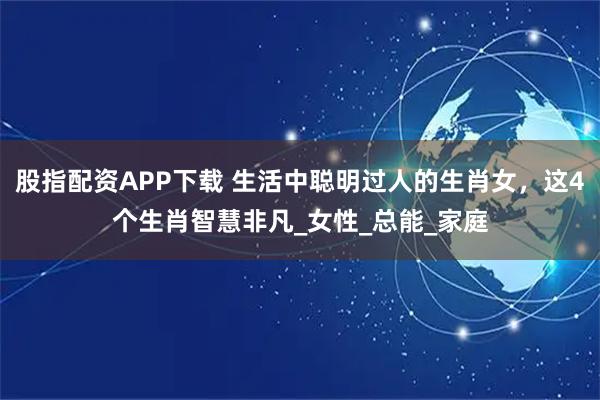 股指配资APP下载 生活中聪明过人的生肖女，这4个生肖智慧非凡_女性_总能_家庭
