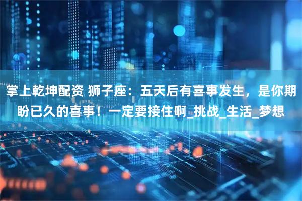 掌上乾坤配资 狮子座：五天后有喜事发生，是你期盼已久的喜事！一定要接住啊_挑战_生活_梦想