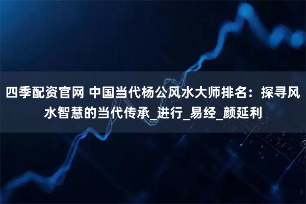 四季配资官网 中国当代杨公风水大师排名：探寻风水智慧的当代传承_进行_易经_颜延利