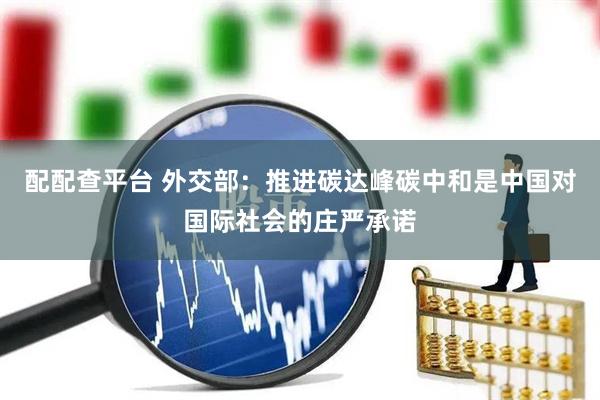 配配查平台 外交部：推进碳达峰碳中和是中国对国际社会的庄严承诺