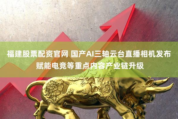 福建股票配资官网 国产AI三轴云台直播相机发布 赋能电竞等重点内容产业链升级