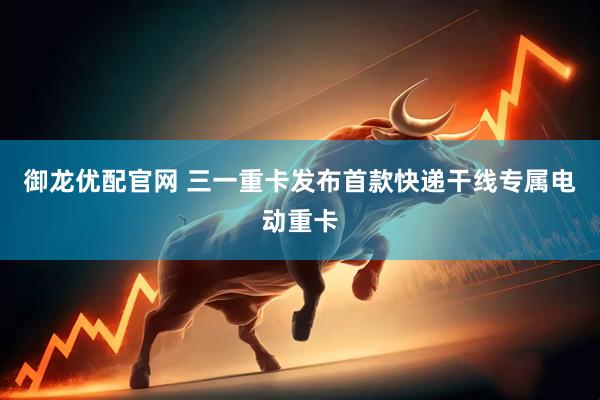 御龙优配官网 三一重卡发布首款快递干线专属电动重卡