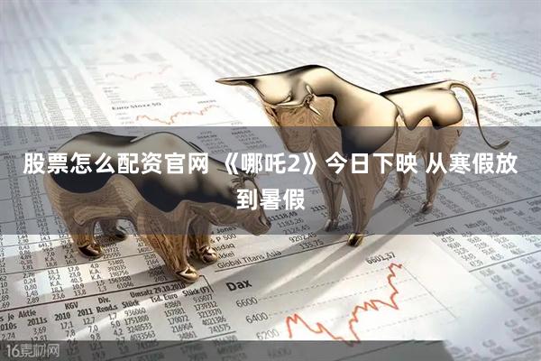 股票怎么配资官网 《哪吒2》今日下映 从寒假放到暑假