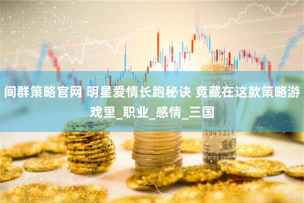 间群策略官网 明星爱情长跑秘诀 竟藏在这款策略游戏里_职业_感情_三国