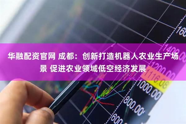 华融配资官网 成都：创新打造机器人农业生产场景 促进农业领域低空经济发展