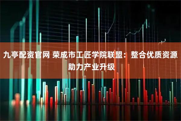 九亭配资官网 荣成市工匠学院联盟：整合优质资源 助力产业升级