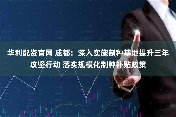 华利配资官网 成都：深入实施制种基地提升三年攻坚行动 落实规模化制种补贴政策