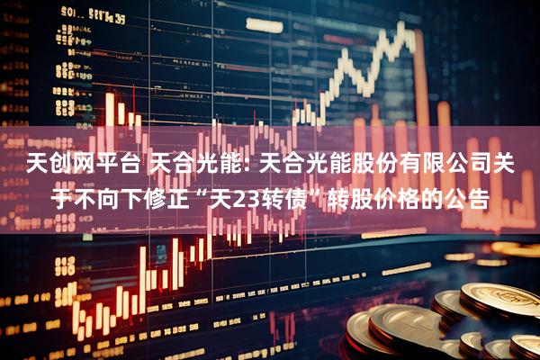 天创网平台 天合光能: 天合光能股份有限公司关于不向下修正“天23转债”转股价格的公告