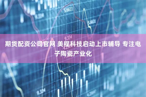 期货配资公司官网 美程科技启动上市辅导 专注电子陶瓷产业化