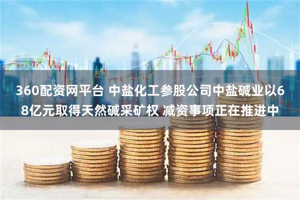 360配资网平台 中盐化工参股公司中盐碱业以68亿元取得天然碱采矿权 减资事项正在推进中