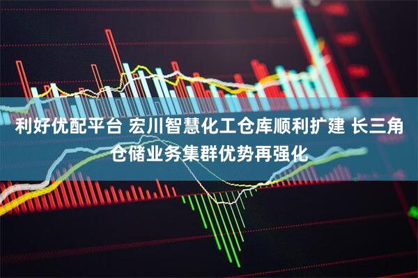 利好优配平台 宏川智慧化工仓库顺利扩建 长三角仓储业务集群优势再强化