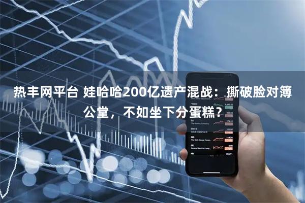 热丰网平台 娃哈哈200亿遗产混战：撕破脸对簿公堂，不如坐下分蛋糕？
