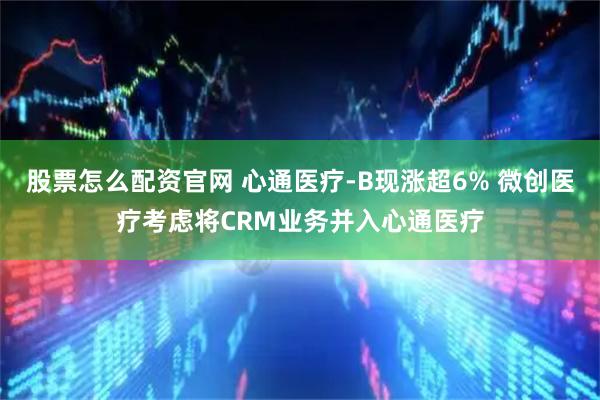 股票怎么配资官网 心通医疗-B现涨超6% 微创医疗考虑将CRM业务并入心通医疗
