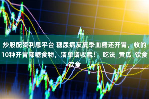 炒股配资利息平台 糖尿病友夏季血糖还开胃，收的10种开胃降糖食物，清单请收藏！_吃法_黄瓜_饮食