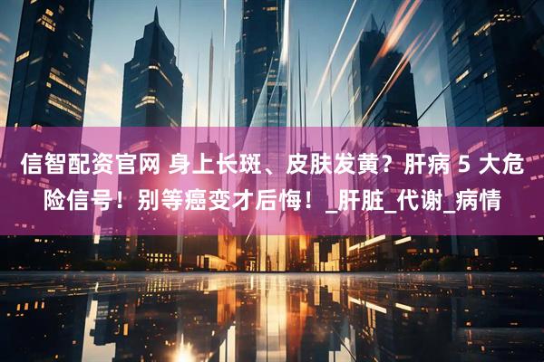 信智配资官网 身上长斑、皮肤发黄？肝病 5 大危险信号！别等癌变才后悔！_肝脏_代谢_病情