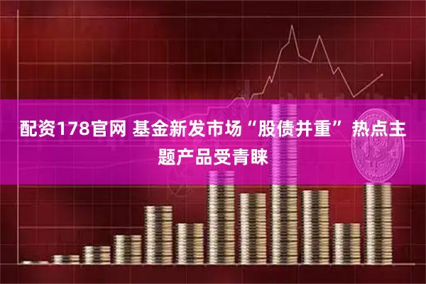 配资178官网 基金新发市场“股债并重” 热点主题产品受青睐
