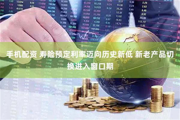 手机配资 寿险预定利率迈向历史新低 新老产品切换进入窗口期