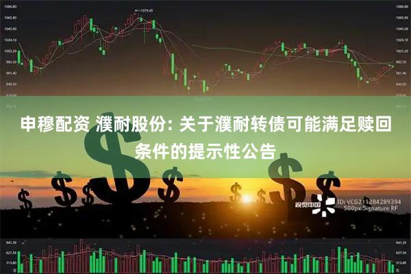 申穆配资 濮耐股份: 关于濮耐转债可能满足赎回条件的提示性公告