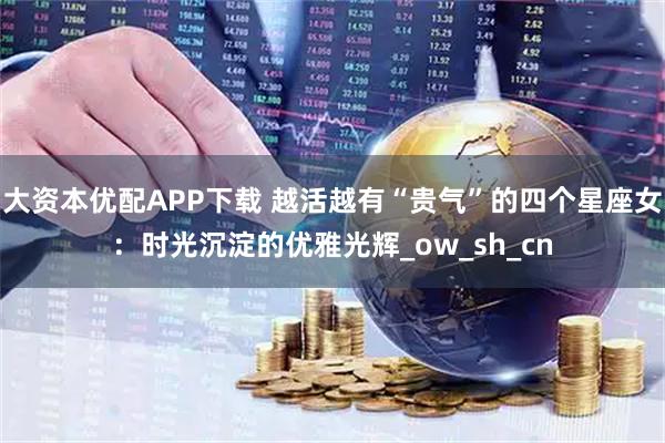 大资本优配APP下载 越活越有“贵气”的四个星座女：时光沉淀的优雅光辉_ow_sh_cn