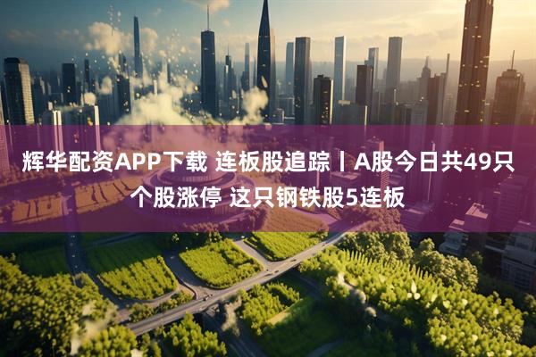 辉华配资APP下载 连板股追踪丨A股今日共49只个股涨停 这只钢铁股5连板