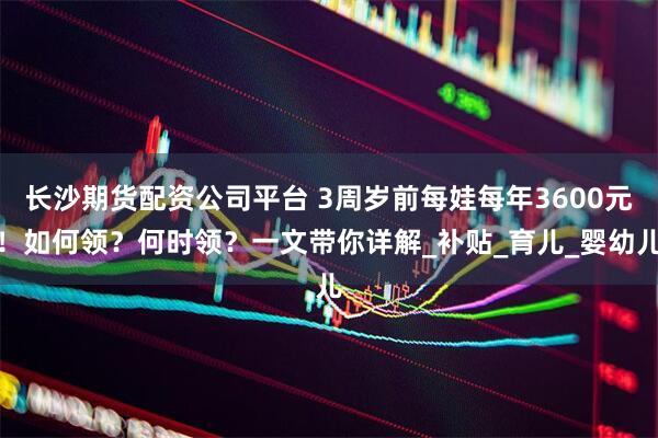 长沙期货配资公司平台 3周岁前每娃每年3600元！如何领？何时领？一文带你详解_补贴_育儿_婴幼儿