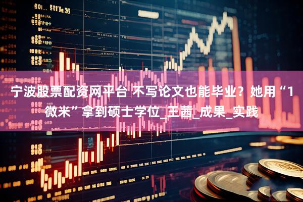宁波股票配资网平台 不写论文也能毕业？她用“1微米”拿到硕士学位_王茜_成果_实践