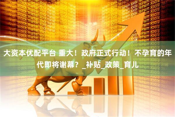 大资本优配平台 重大！政府正式行动！不孕育的年代即将谢幕？_补贴_政策_育儿