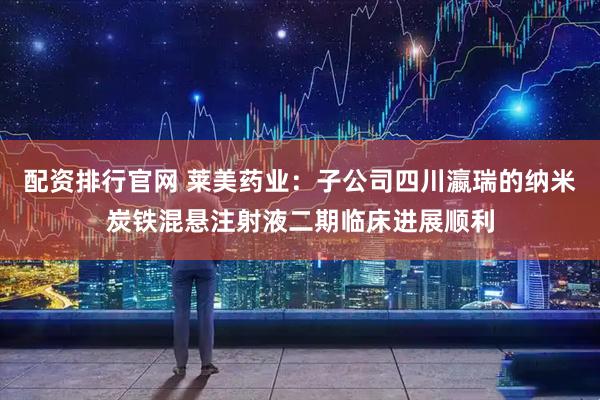 配资排行官网 莱美药业：子公司四川瀛瑞的纳米炭铁混悬注射液二期临床进展顺利