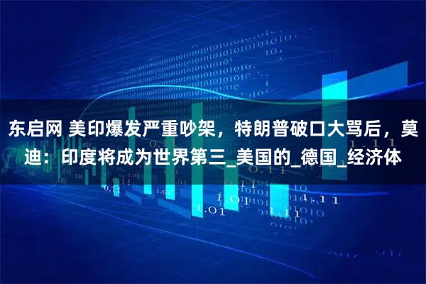 东启网 美印爆发严重吵架，特朗普破口大骂后，莫迪：印度将成为世界第三_美国的_德国_经济体