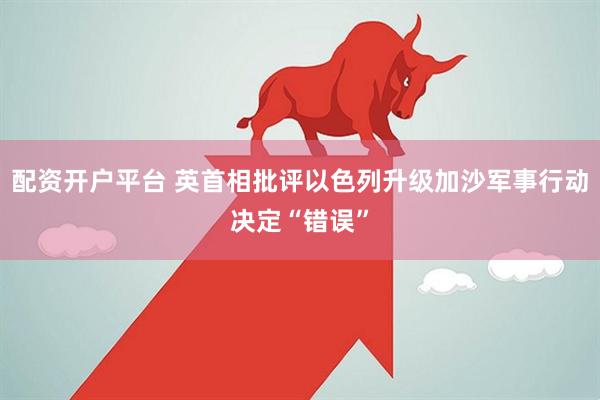 配资开户平台 英首相批评以色列升级加沙军事行动决定“错误”
