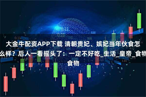 大金牛配资APP下载 清朝贵妃、嫔妃当年伙食怎么样？后人一看摇头了：一定不好吃_生活_皇帝_食物
