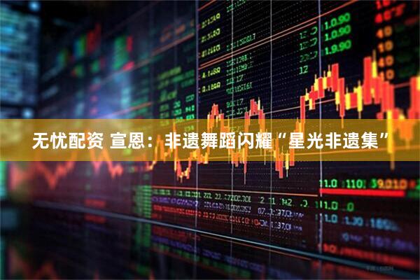 无忧配资 宣恩：非遗舞蹈闪耀“星光非遗集”