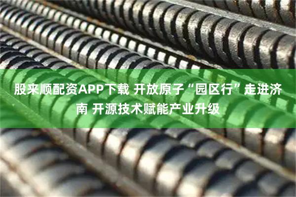 股来顺配资APP下载 开放原子“园区行”走进济南 开源技术赋能产业升级