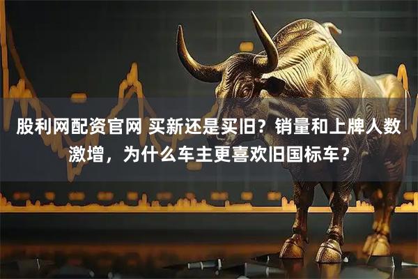 股利网配资官网 买新还是买旧？销量和上牌人数激增，为什么车主更喜欢旧国标车？