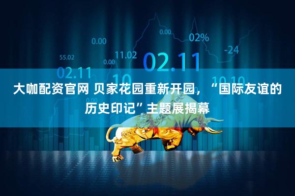 大咖配资官网 贝家花园重新开园，“国际友谊的历史印记”主题展揭幕