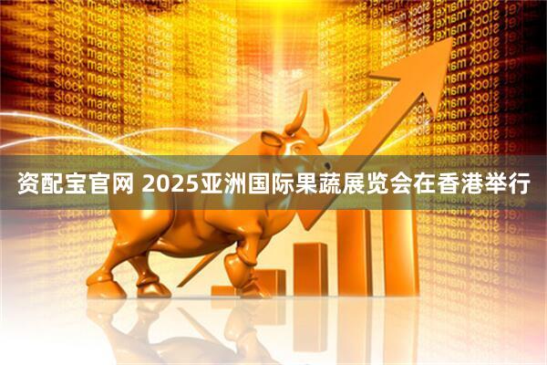 资配宝官网 2025亚洲国际果蔬展览会在香港举行