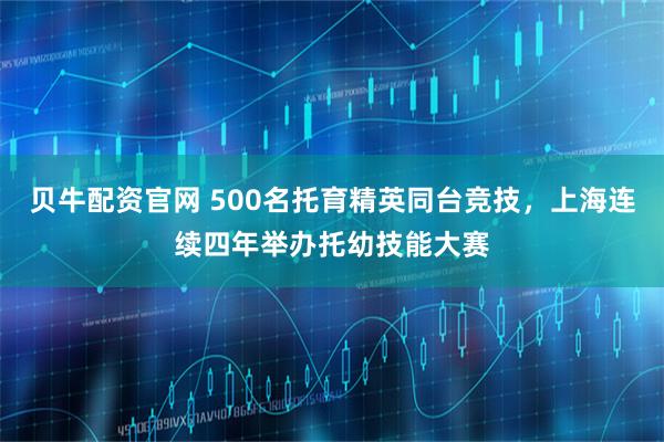 贝牛配资官网 500名托育精英同台竞技，上海连续四年举办托幼技能大赛
